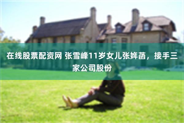在线股票配资网 张雪峰11岁女儿张姩菡，接手三家公司股份