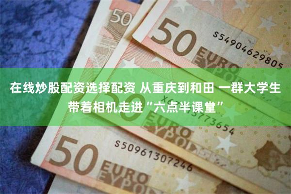 在线炒股配资选择配资 从重庆到和田 一群大学生带着相机走进“六点半课堂”