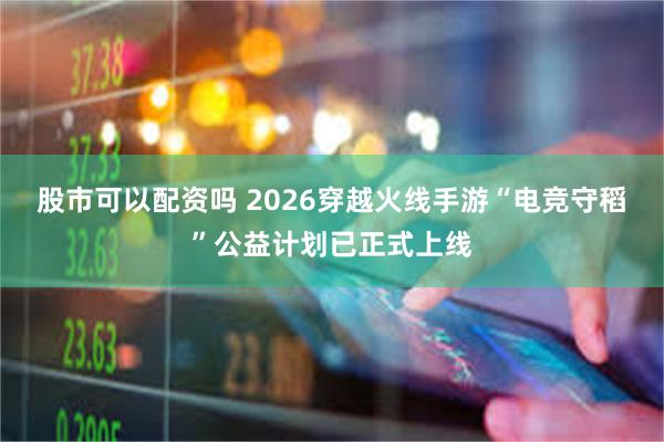 股市可以配资吗 2026穿越火线手游“电竞守稻”公益计划已正式上线
