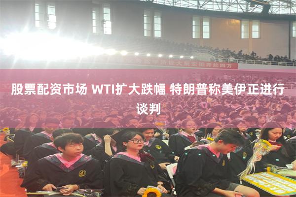 股票配资市场 WTI扩大跌幅 特朗普称美伊正进行谈判