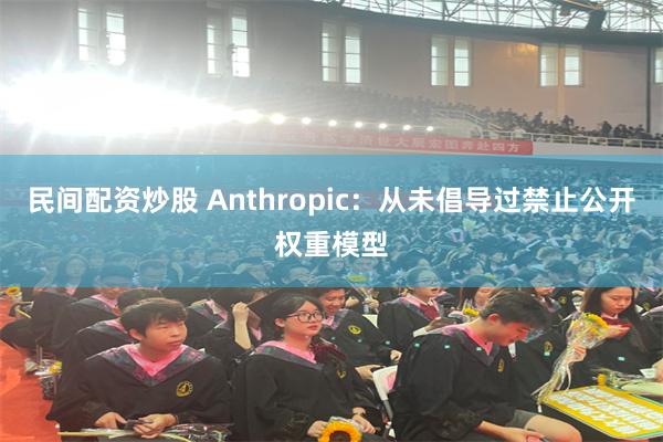 民间配资炒股 Anthropic：从未倡导过禁止公开权重模型