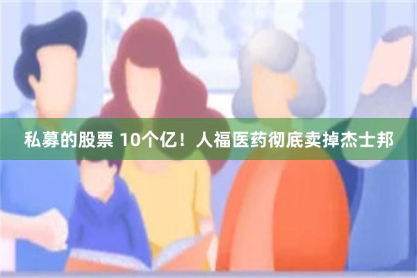 私募的股票 10个亿！人福医药彻底卖掉杰士邦