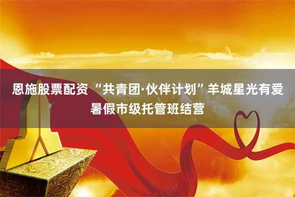 恩施股票配资 “共青团·伙伴计划”羊城星光有爱暑假市级托管班结营