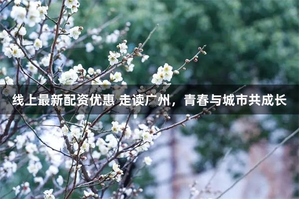 线上最新配资优惠 走读广州，青春与城市共成长