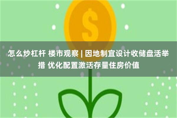 怎么炒杠杆 楼市观察 | 因地制宜设计收储盘活举措 优化配置激活存量住房价值