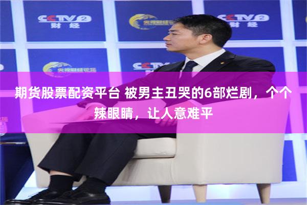 期货股票配资平台 被男主丑哭的6部烂剧，个个辣眼睛，让人意难平