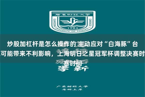 炒股加杠杆是怎么操作的 主动应对“白海豚”台风可能带来不利影响，上海明日之星冠军杯调整决赛时间