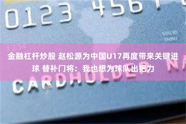 金融杠杆炒股 赵松源为中国U17再度带来关键进球 替补门将：我也想为球队出把力