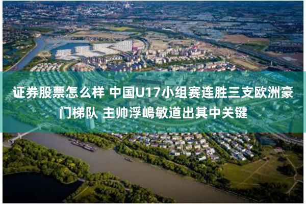 证券股票怎么样 中国U17小组赛连胜三支欧洲豪门梯队 主帅浮嶋敏道出其中关键