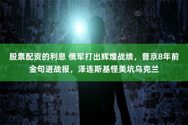 股票配资的利息 俄军打出辉煌战绩，普京8年前金句进战报，泽连斯基怪美坑乌克兰