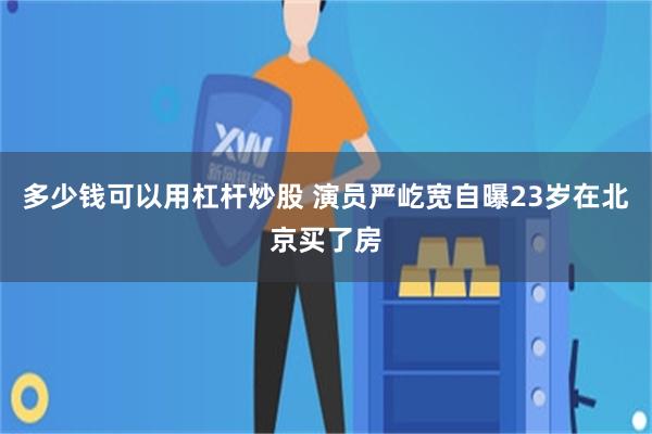 多少钱可以用杠杆炒股 演员严屹宽自曝23岁在北京买了房