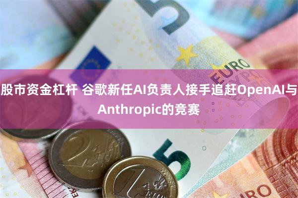 股市资金杠杆 谷歌新任AI负责人接手追赶OpenAI与Anthropic的竞赛