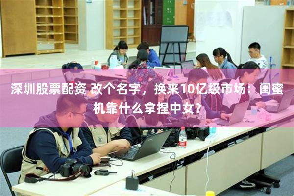 深圳股票配资 改个名字，换来10亿级市场：闺蜜机靠什么拿捏中女？