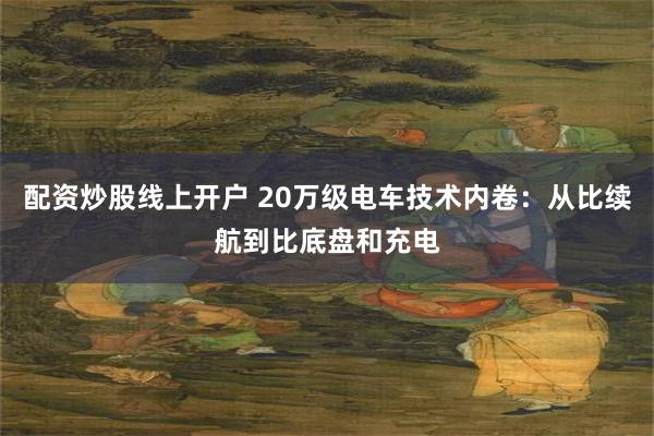 配资炒股线上开户 20万级电车技术内卷：从比续航到比底盘和充电