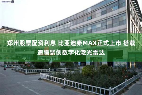 郑州股票配资利息 比亚迪秦MAX正式上市 搭载速腾聚创数字化激光雷达