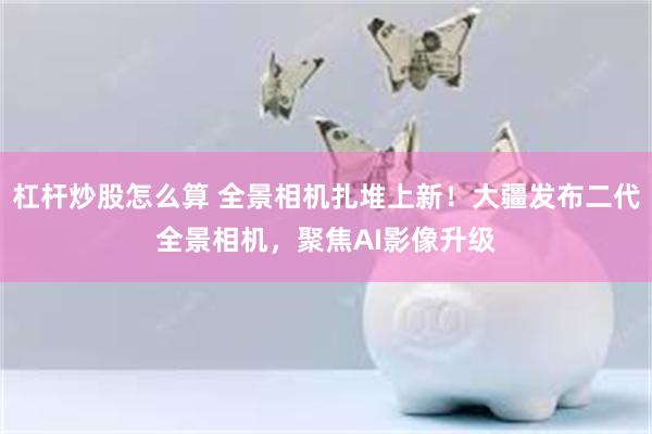 杠杆炒股怎么算 全景相机扎堆上新！大疆发布二代全景相机，聚焦AI影像升级