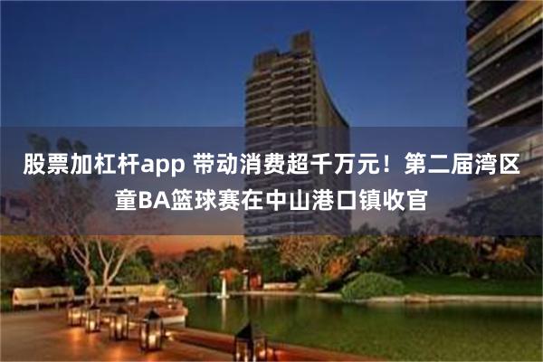 股票加杠杆app 带动消费超千万元！第二届湾区童BA篮球赛在中山港口镇收官