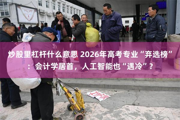 炒股里杠杆什么意思 2026年高考专业“弃选榜”：会计学居首，人工智能也“遇冷”？