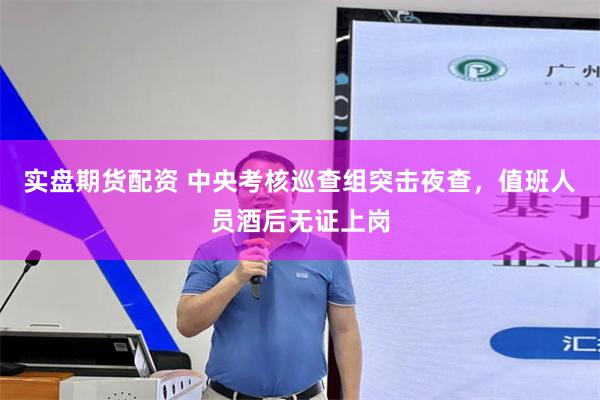 实盘期货配资 中央考核巡查组突击夜查，值班人员酒后无证上岗