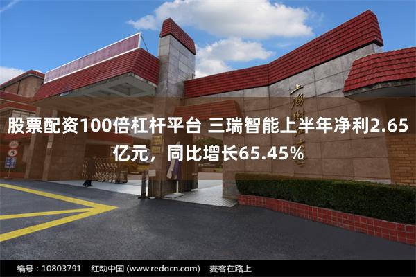 股票配资100倍杠杆平台 三瑞智能上半年净利2.65亿元，同比增长65.45%