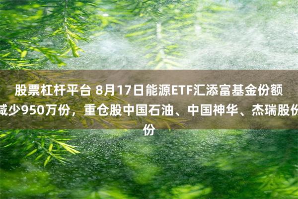 股票杠杆平台 8月17日能源ETF汇添富基金份额减少950万份，重仓股中国石油、中国神华、杰瑞股份