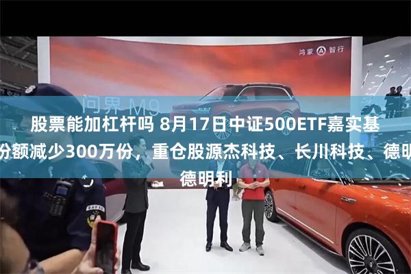 股票能加杠杆吗 8月17日中证500ETF嘉实基金份额减少300万份，重仓股源杰科技、长川科技、德明利
