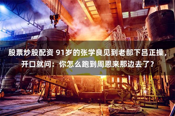 股票炒股配资 91岁的张学良见到老部下吕正操，开口就问：你怎么跑到周恩来那边去了？