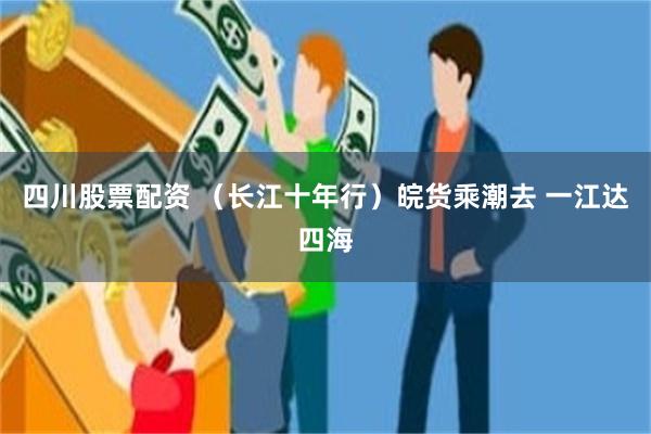 四川股票配资 （长江十年行）皖货乘潮去 一江达四海