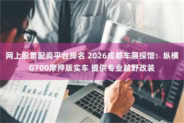 网上股票配资平台排名 2026成都车展探馆：纵横G700摩押版实车 提供专业越野改装