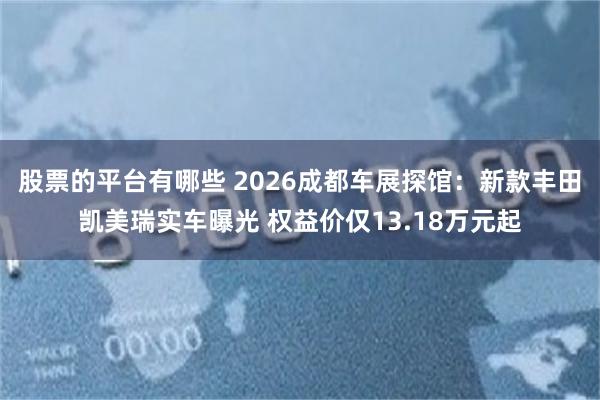 股票的平台有哪些 2026成都车展探馆：新款丰田凯美瑞实车曝光 权益价仅13.18万元起
