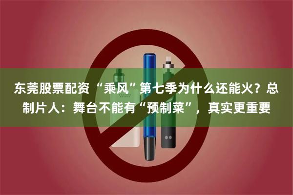 东莞股票配资 “乘风”第七季为什么还能火？总制片人：舞台不能有“预制菜”，真实更重要