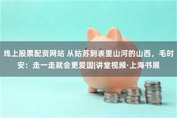 线上股票配资网站 从姑苏到表里山河的山西，毛时安：走一走就会更爱国|讲堂视频·上海书展
