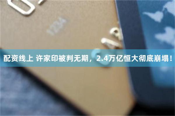 配资线上 许家印被判无期，2.4万亿恒大彻底崩塌！