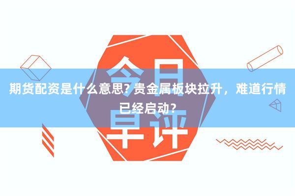 期货配资是什么意思? 贵金属板块拉升，难道行情已经启动？