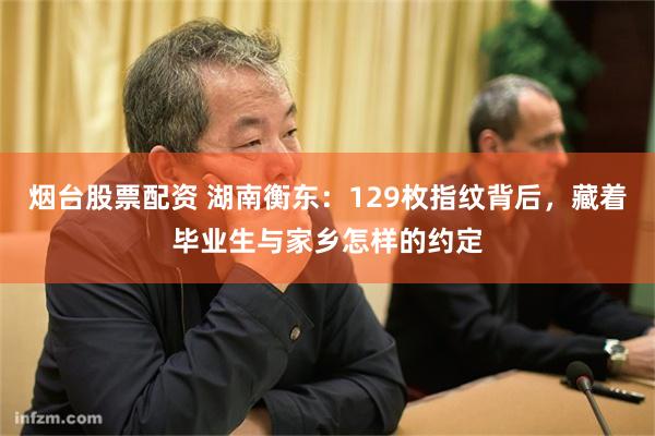 烟台股票配资 湖南衡东:129枚指纹背后,藏着毕业生与家乡怎样的约定