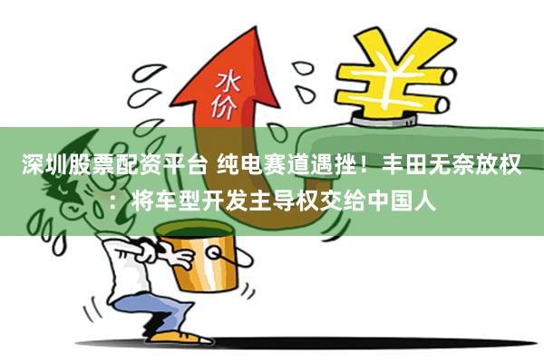 深圳股票配资平台 纯电赛道遇挫！丰田无奈放权：将车型开发主导权交给中国人