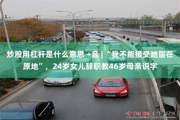 炒股用杠杆是什么意思 +音 | “我不能接受她留在原地”，24岁女儿辞职教46岁母亲识字