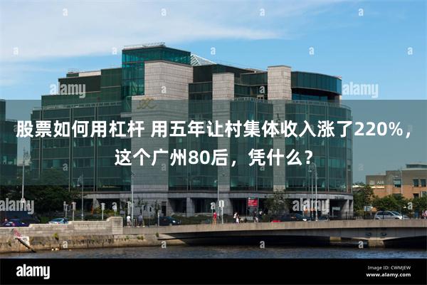 股票如何用杠杆 用五年让村集体收入涨了220%，这个广州80后，凭什么？