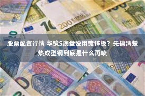 股票配资行情 华镜S底盘没用镀锌板？先搞清楚热成型钢到底是什么再喷