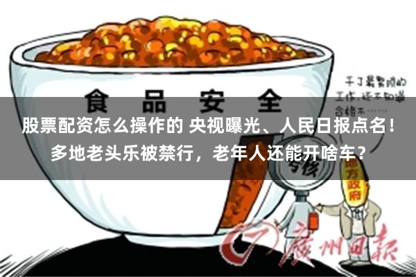 股票配资怎么操作的 央视曝光、人民日报点名！多地老头乐被禁行，老年人还能开啥车？