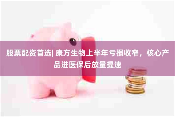 股票配资首选| 康方生物上半年亏损收窄,核心产品进医保后放量提速