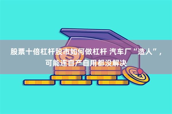 股票十倍杠杆股市如何做杠杆 汽车厂“造人”,可能连自产自用都没解决