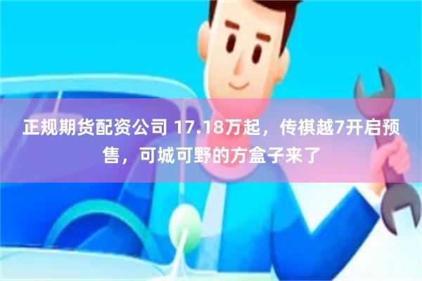 正规期货配资公司 17.18万起，传祺越7开启预售，可城可野的方盒子来了