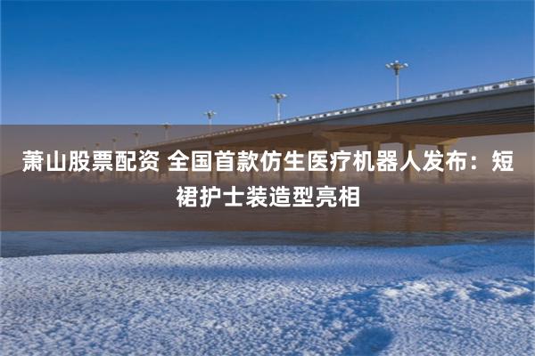 萧山股票配资 全国首款仿生医疗机器人发布:短裙护士装造型亮相