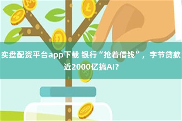 实盘配资平台app下载 银行“抢着借钱”,字节贷款近2000亿搞AI?