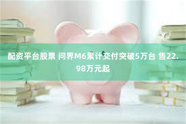 配资平台股票 问界M6累计交付突破5万台 售22.98万元起