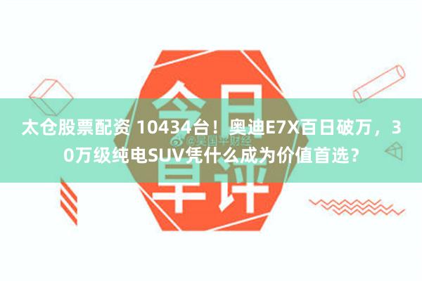 太仓股票配资 10434台！奥迪E7X百日破万，30万级纯电SUV凭什么成为价值首选？