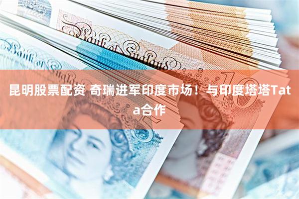 昆明股票配资 奇瑞进军印度市场！与印度塔塔Tata合作