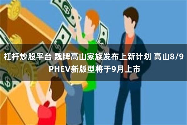 杠杆炒股平台 魏牌高山家族发布上新计划 高山8/9 PHEV新版型将于9月上市