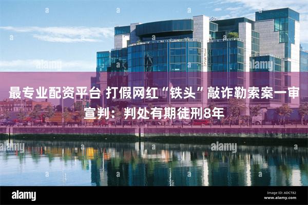 最专业配资平台 打假网红“铁头”敲诈勒索案一审宣判:判处有期徒刑8年